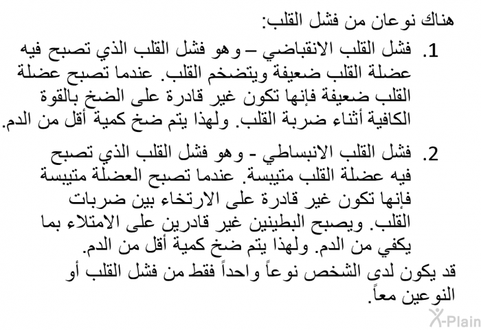 هناك نوعان من فشل القلب:  فشل القلب الانقباضي – وهو فشل القلب الذي تصبح فيه عضلة القلب ضعيفة ويتضخم القلب. عندما تصبح عضلة القلب ضعيفة فإنها تكون غير قادرة على الضخ بالقوة الكافية أثناء ضربة القلب. ولهذا يتم ضخ كمية أقل من الدم. فشل القلب الانبساطي - وهو فشل القلب الذي تصبح فيه عضلة القلب متيبسة. عندما تصبح العضلة متيبسة فإنها تكون غير قادرة على الارتخاء بين ضربات القلب. ويصبح البطينين غير قادرين على الامتلاء بما يكفي من الدم. ولهذا يتم ضخ كمية أقل من الدم .  
 قد يكون لدى الشخص نوعاً واحداً فقط من فشل القلب أو النوعين معاً.