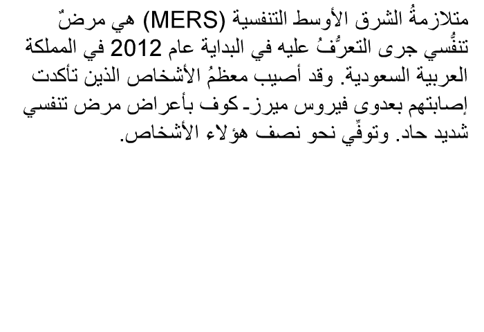 متلازمةُ الشرق الأوسط التنفسية (MERS) هي مرضٌ تنفُّسي جرى التعرُّفُ عليه في البداية عام 2012 في المملكة العربية السعودية. وقد أصيب معظمُ الأشخاص الذين تأكدت إصابتهم بعدوى فيروس ميرزـ كوف بأعراض مرض تنفسي شديد حاد. وتوفِّي نحو نصف هؤلاء الأشخاص.