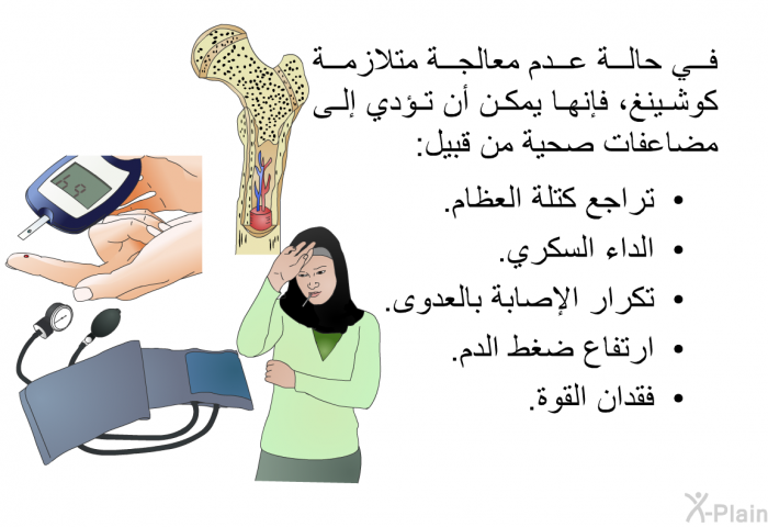 في حالة عدم معالجة متلازمة كوشينغ، فإنها يمكن أن تؤدي إلى مضاعفات صحية من قبيل:   تراجع كتلة العظام.  الداء السكري.  تكرار الإصابة بالعدوى.  ارتفاع ضغط الدم. فقدان القوة.
