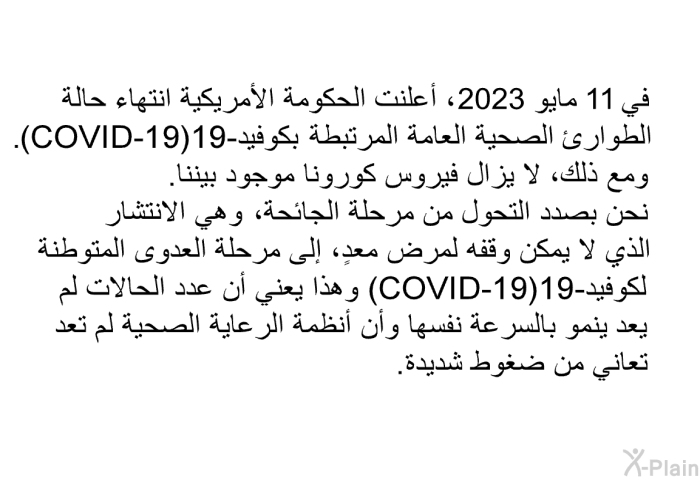 في 11 مايو 2023، أعلنت الحكومة الأمريكية انتهاء حالة الطوارئ الصحية العامة المرتبطة بكوفيد-19 (COVID-19) . ومع ذلك، لا يزال فيروس كورونا موجود بيننا. نحن بصدد التحول من مرحلة الجائحة، وهي الانتشار الذي لا يمكن وقفه لمرض معدٍ، إلى مرحلة العدوى المتوطنة لكوفيد- 19 (COVID-19). وهذا يعني أن عدد الحالات لم يعد ينمو بالسرعة نفسها وأن أنظمة الرعاية الصحية لم تعد تعاني من ضغوط شديدة.