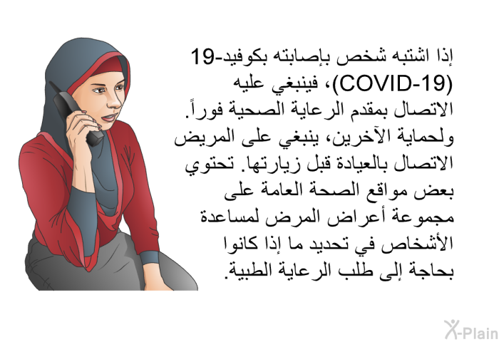 إذا اشتبه شخص بإصابته بكوفيد-19 (COVID-19)، فينبغي عليه الاتصال بمقدم الرعاية الصحية فوراً. ولحماية الآخرين، ينبغي على المريض الاتصال بالعيادة قبل زيارتها. تحتوي بعض مواقع الصحة العامة على مجموعة أعراض المرض لمساعدة الأشخاص في تحديد ما إذا كانوا بحاجة إلى طلب الرعاية الطبية.