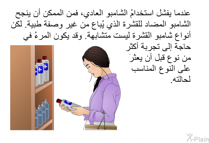 عندما يفشل استخدامُ الشامبو العادي، فمن الممكن أن ينجح الشامبو المضاد للقشرة الذي يُباع من غير وصفة طبية. لكن أنواع شامبو القشرة ليست متشابهة. وقد يكون المرءُ في حاجة إلى تجربة أكثر من نوع قبل أن يعثرَ على النوع المناسب لحالته.