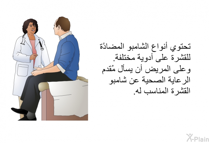 تحتوي أنواع الشامبو المضادَّة للقشرة على أدوية مختلفة. وعلى المريض أن يسأل الطبيب عن شامبو القشرة المناسب له.