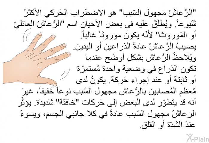 "الرُّعاشُ مَجهول السّبب" هو الاضطراب الحَركي الأكثرُ شُيوعاً. ويُطلَقُ عليه في بعض الأحيان اسم "الرُّعاشُ العائليّ أو المَوروث" لأنّه يكون موروثاً غالباً. يصيبُ الرُّعاشُ عادةً الذراعين أو اليدين. ويُلاحظُ الرُّعاش بشكلِ أوضَح عندما تكون الذراع في وضعية واحدة مُستمرّة أو ثابتة أو عند إجراء حَركة. يكونُ لدى مُعظم المُصابين بالرُّعاش مجهول السَّبب (نوعاً) خَفيفاً، غيرَ أنه قد يتطوّر لدى البعض إلى حَركات "خافقة" شَديدَة. يؤثّر الرعاشُ مجهول السّبب عادةً في كلا جانبي الجسم، ويسوءُ عندَ الشدّة أو القلق.