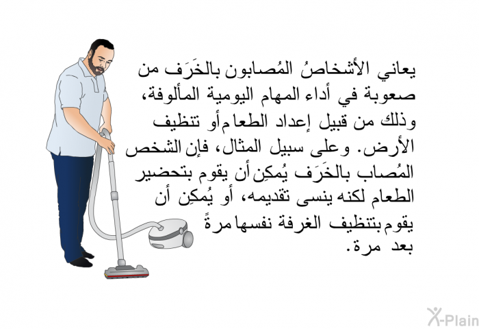 يعاني الأشخاصُ المُصابون بالخَرَف من صعوبة في أداء المهام اليومية المألوفة، وذلك من قبيل إعداد الطعام أو تنظيف الأرض. وعلى سبيل المثال، فإن الشخص المُصاب بالخَرَف يُمكِن أن يقوم بتحضير الطعام لكنه ينسى تقديمه، أو يُمكِن أن يقوم بتنظيف الغرفة نفسها مرةً بعد مرة.