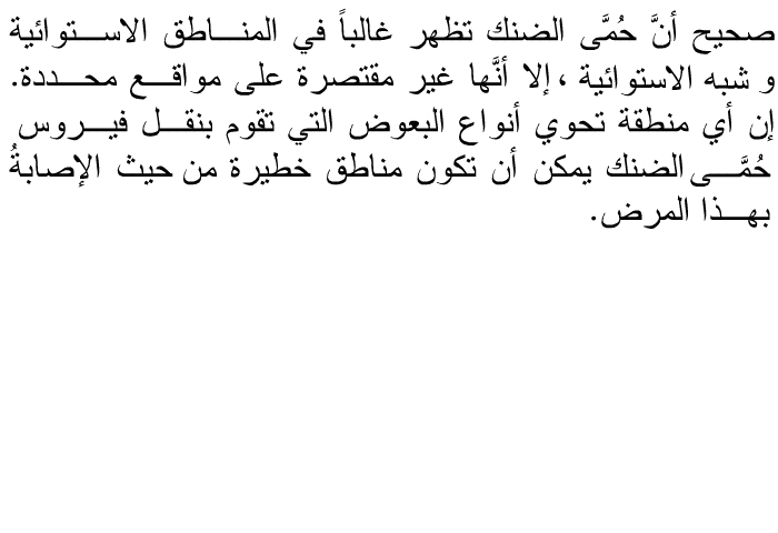 صحيح أنَّ حُمَّى الضنك تظهر غالباً في المناطق الاستوائية و شبه الاستوائية ، إلا أنَّها غير مقتصرة على مواقع محددة. إن أي منطقة تحوي أنواع البعوض التي تقوم بنقل فيروس حُمَّى الضنك يمكن أن تكون مناطق خطيرة من حيث الإصابةُ بهذا المرض.