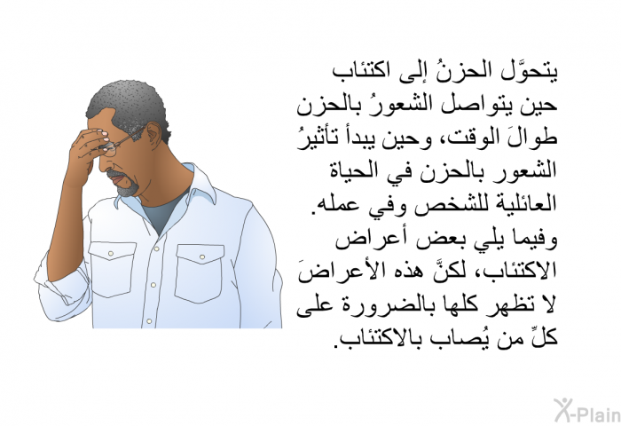 يتحوَّل الحزنُ إلى اكتئاب حين يتواصل الشعورُ بالحزن طوالَ الوقت، وحين يبدأ تأثيرُ الشعور بالحزن في الحياة العائلية للشخص وفي عمله. وفيما يلي بعض أعراض الاكتئاب، لكنَّ هذه الأعراضَ لا تظهر كلها بالضرورة على كلِّ من يُصاب بالاكتئاب.