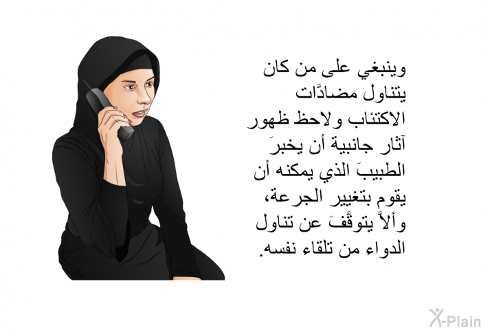 وينبغي على من كان يتناول مضادَّات الاكتئاب ولاحظ ظهور آثار جانبية أن يخبرَ الطبيبَ الذي يمكنه أن يقوم بتغيير الجرعة، وألاَّ يتوقَّفَ عن تناول الدواء من تلقاء نفسه.