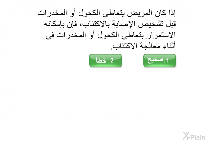 إذا كان المريض يتعاطى الكحول أو المخدرات قبل تشخيص الإصابة بالاكتئاب، فإن بإمكانه الاستمرار بتعاطي الكحول أو المخدرات في أثناء معالجة الاكتئاب.