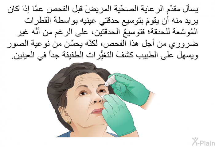 يسأل مقدِّم الرعاية الصحِّية المريضَ قبل الفحص عمَّا إذا كان يريد منه أن يقومَ بتوسيع حدقتي عينيه بواسطة القطرات المُوسِّعة للحدقة؛ فتوسيعُ الحدقتين، على الرغم من أنَّه غير ضروري من أجل هذا الفحص، لكنّه يحسِّن من نوعية الصور ويسهل على الطبيب كشفَ التغيُّرات الطفيفة جداً في العينين.