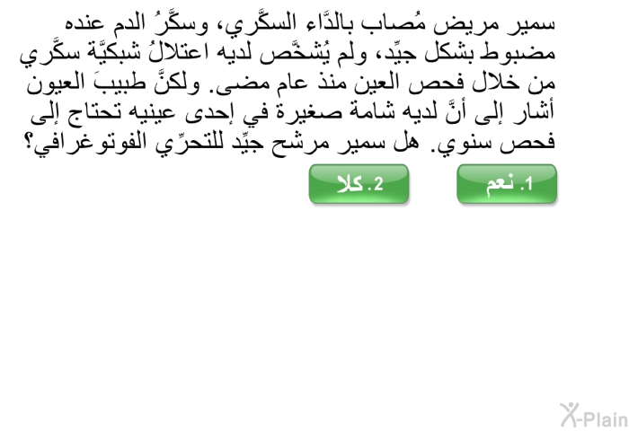 سمير مريض مُصاب بالدَّاء السكَّري، وسكَّرُ الدم عنده مضبوطٌ بشكل جيِّد، ولم يُشخَّص لديه اعتلالُ شبكيَّة سكَّري من خلال فحص العين منذ عام مضى. ولكنَّ طبيبَ العيون أشار إلى أنَّ لديه شامة صغيرة في إحدى عينيه تحتاج إلى فحص سنوي. هل سمير مرشَّح جيِّد للتحرِّي الفوتوغرافي؟