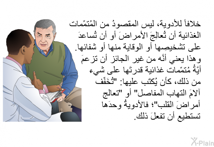 خلافاً للأدوية، ليس المقصودُ من المُتمِّمات الغذائية أن تُعالِجَ الأمراضَ أو أن تُساعدَ على تشخيصِها أو الوقاية منها أو شفائها. وهذا يعني أنَّه من غير الجائز أن تزعمَ أيَّةُ مُتمِّمات غذائية قدرتَها على شيء من ذلك، كأن يُكتَب عليها: "تُخَفِّف آلامَ التهاب المفاصل" أو "تعالج أمراضَ القلب"؛ فالأدويةُ وحدَها تستطيع أن تفعلَ ذلك.