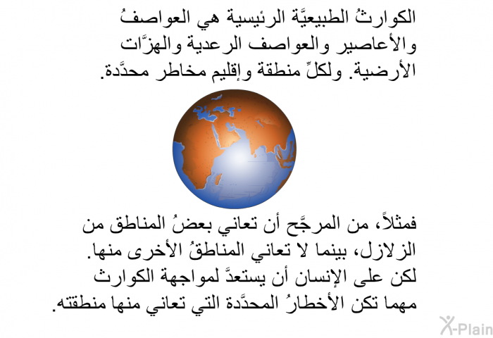 الكوارثُ الطبيعيَّة الرئيسية هي العواصفُ والأعاصير والعواصف الرعدية والهزَّات الأرضية. ولكلِّ منطقة وإقليم مخاطر محدَّدة؛ فمثلاً، من المرجَّح أن تعاني بعضُ المناطق من الزلازل، بينما لا تعاني المناطقُ الأخرى منها. لكن على الإنسان أن يستعدَّ لمواجهة الكوارث مهما تكن الأخطارُ المحدَّدة التي تعاني منها منطقته.