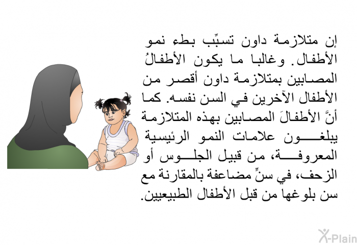 إن متلازمة داون تسبِّب بطء نمو الأطفال. وغالباً ما يكون الأطفالُ المصابين بمتلازمة داون أقصر من الأطفال الآخرين في السن نفسه. كما أنَّ الأطفالَ المصابين بهذه المتلازمة يبلغون علامات النمو الرئيسية المعروفة، من قبيل الجلوس أو الزحف، في سنٍّ مضاعفة بالمقارنة مع سن بلوغها من قبل الأطفال الطبيعيين.