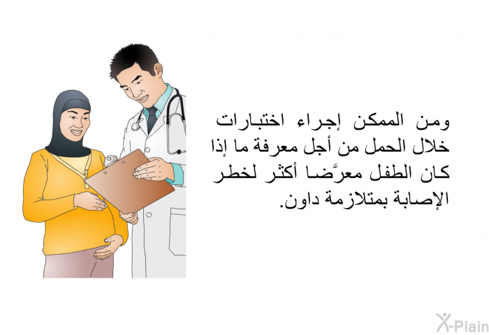 ومن الممكن إجراء اختبارات خلال الحمل من أجل معرفة ما إذا كان الطفل معرَّضاً أكثر لخطر الإصابة بمتلازمة داون.