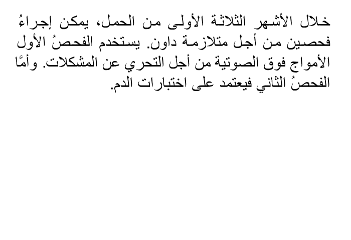 خلال الأشهر الثلاثة الأولى من الحمل، يمكن إجراءُ فحصين من أجل متلازمة داون. يستخدم الفحصُ الأول الأمواج فوق الصوتية من أجل التحري عن المشكلات. وأمَّا الفحصُ الثاني فيعتمد على اختبارات الدم.