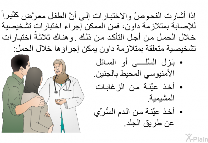 إذا أشارت الفحوصُ والاختبارات إلى أنَّ الطفل معرَّضٌ كثيراً للإصابة بمتلازمة داون، فمن الممكن إجراء اختبارات تشخيصية خلال الحمل من أجل التأكد من ذلك. وهناك ثلاثةُ اختبارات تشخيصية متعلقة بمتلازمة داون يمكن إجراؤها خلال الحمل:   بَزل السَّلَى أو السائل الأمنيوسي المحيط بالجنين.  أخذ عيِّنة من الزغابات المشيمية.  أخذ عيِّنة من الدم السُّرِّي عن طريق الجلد.