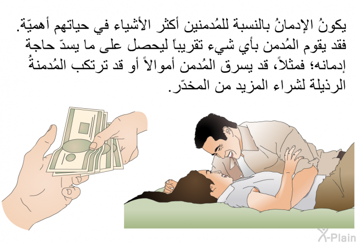يكونُ الإدمانُ بالنسبة للمُدمنين أكثر الأشياء في حياتهم أهميّة. فقد يقوم المُدمن بأي شيء تقريباً ليحصل على ما يسدّ حاجة إدمانه؛ فمثلاً، قد يسرق المُدمن أموالاً أو قد ترتكب المُدمنةُ الرذيلةَ لشراء المزيد من المخدّر.