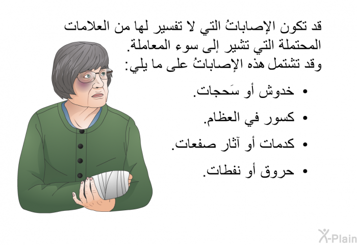 قد تكون الإصاباتُ التي لا تفسير لها من العلامات المحتملة التي تشير إلى سوء المعاملة. وقد تشتمل هذه الإصاباتُ على ما يلي:   خدوش أو سَحجات.  كسور في العظام.  كدمات أو آثار صفعات. حروق أو نفطات.