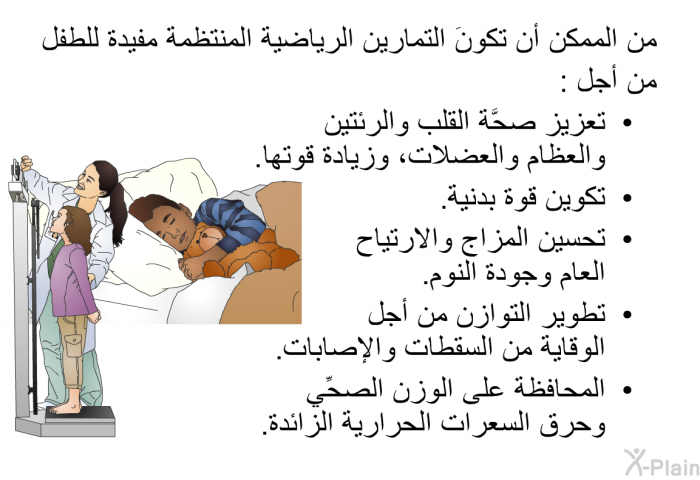 من الممكن أن تكونَ التمارين الرياضية المنتظمة مفيدة للطفل من أجل:  تعزيز صحَّة القلب والرئتين والعظام والعضلات، وزيادة قوتها. تكوين قوة بدنية. تحسين المزاج والارتياح العام وجودة النوم. تطوير التوازن من أجل الوقاية من السقطات والإصابات. المحافظة على الوزن الصحِّي وحرق السعرات الحرارية الزائدة.