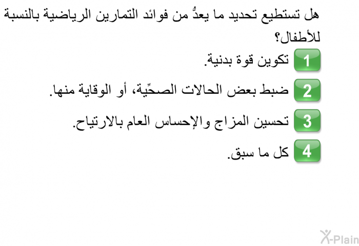 هل تستطيع تحديد ما يعدُّ من فوائد التمارين الرياضية بالنسبة للأطفال؟  تكوين قوة بدنية. ضبط بعض الحالات الصحِّية، أو الوقاية منها. تحسين المزاج والإحساس العام بالارتياح. كل ما سبق.