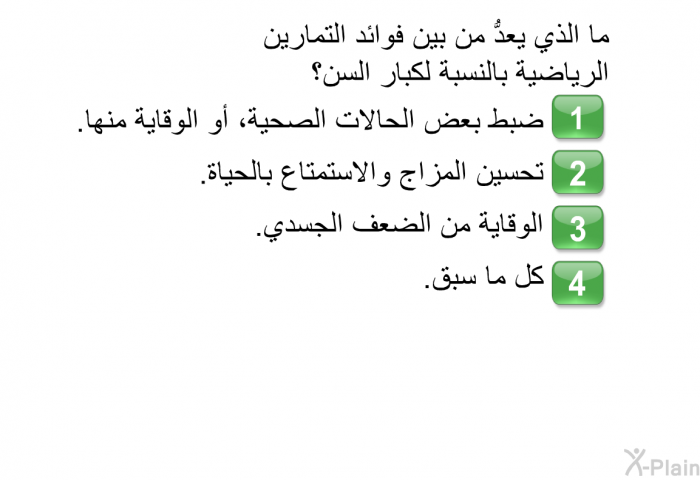 ما الذي يعدُّ من بين فوائد التمارين الرياضية بالنسبة لكبار السن؟   ضبط بعض الحالات الصحية، أو الوقاية منها.  تحسين المزاج والاستمتاع بالحياة.  الوقاية من الضعف الجسدي.  كل ما سبق.