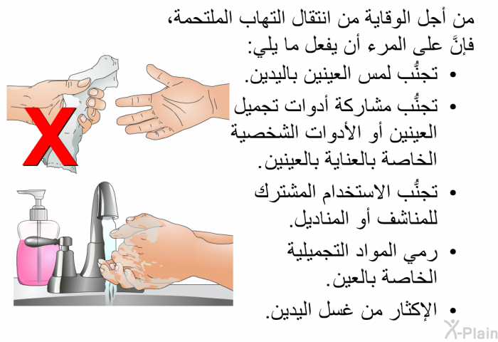 من أجل الوقاية من انتقال التهاب الملتحمة، فإنَّ على المرء أن يفعل ما يلي:  تجنُّب لمس العينين باليدين. تجنُّب مشاركة أدوات تجميل العينين أو الأدوات الشخصية الخاصة بالعناية بالعينين. تجنُّب الاستخدام المشترك للمناشف أو المناديل. رمي المواد التجميلية الخاصة بالعين. الإكثار من غسل اليدين.