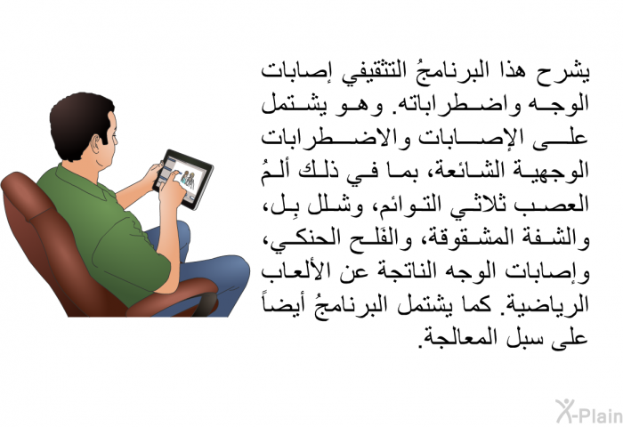 تشرح هذه المعلومات الصحية إصابات الوجه واضطراباته. وهي تشتمل على الإصابات والاضطرابات الوجهية الشائعة، بما في ذلك ألمُ العصب ثلاثي التوائم، وشلل بِل، والشفة المشقوقة، والفَلح الحنكي، وإصابات الوجه الناتجة عن الألعاب الرياضية. كما تشتمل هذه المعلومات أيضاً على سبل المعالجة.