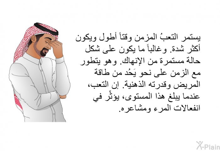 يستمر التعبُ المزمن وقتاً أطول ويكون أكثر شدة. وغالباً ما يكون على شكل حالة مستمرة من الإنهاك. وهو يتطور مع الزمن على نحو يَحُد من طاقة المريض وقدرته الذهنية. إن التعب، عندما يبلغ هذا المستوى، يؤثِّر في انفعالات المرء ومشاعره.