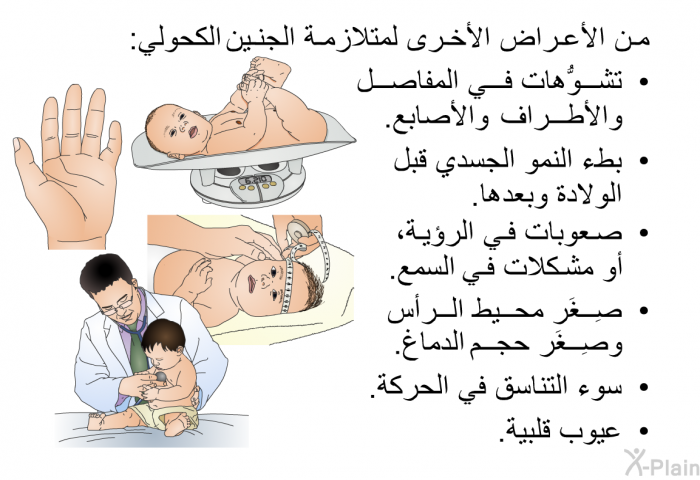 من الأعراض الأخرى لمتلازمة الجنين الكحولي:   تشوُّهات في المفاصل والأطراف والأصابع.  بطء النمو الجسدي قبل الولادة وبعدها.  صعوبات في الرؤية، أو مشكلات في السمع.  صِغَر محيط الرأس وصِغَر حجم الدماغ.  سوء التناسق في الحركة. عيوب قلبية.