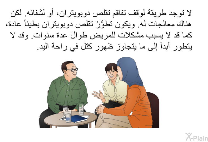 لا توجد طريقةٌ لوقف تفاقم تقلص دوبويتران، أو لشفائه. لكن هناك معالجات له. ويكون تطوُّرُ تقلص دوبويتران بطيئاً عادة، كما قد لا يسبب مشكلات للمريض طوالَ عدة سنوات. وقد لا يتطور أبداً إلى ما يتجاوز ظهور كتل في راحة اليد.