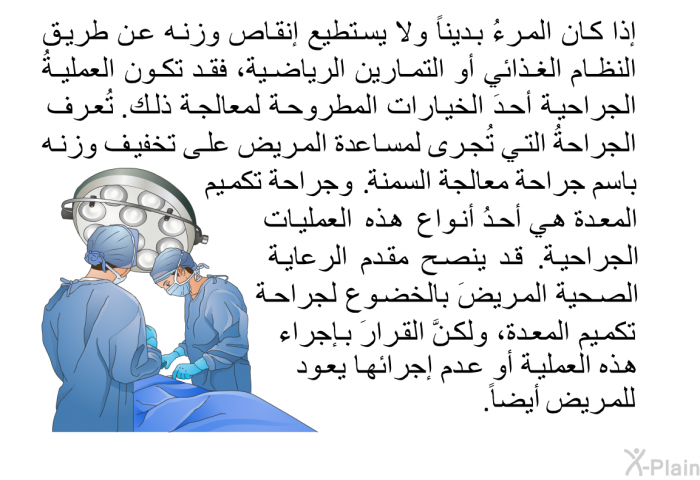 إذا كان المرءُ بديناً ولا يستطيع إنقاص وزنه عن طريق النظام الغذائي أو التمارين الرياضية، فقد تكون العمليةُ الجراحية أحدَ الخيارات المطروحة لمعالجة ذلك. تُعرف الجراحةُ التي تُجرى لمساعدة المريض على تخفيف وزنه باسم جراحة معالجة السمنة. وجراحة تكميم المعدة هي أحدُ أنواع هذه العمليات الجراحية. قد ينصح مقدم الرعاية الصحية المريضَ بالخضوع لجراحة تكميم المعدة، ولكنَّ القرارَ بإجراء هذه العملية أو عدم إجرائها يعود للمريض أيضاً.