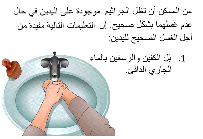 من الممكن أن تظل الجراثيم موجودة على اليدين في حال عدم غسلهما بشكل صحيح. إن التعليمات التالية مفيدة من أجل الغسل الصحيح لليدين:  بَل الكفين والرسغين بالماء الجاري الدافئ.