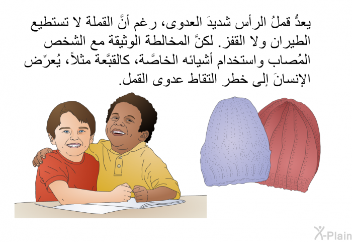 يعدُّ قملُ الرأس شديدَ العدوى، رغم أنَّ القملةَ لا تستطيع الطيران ولا القفز. لكنَّ المخالطةَ الوثيقة مع الشخص المُصاب واستخدام أشيائه الخاصَّة، كالقبَّعة مثلاً، يُعرِّض الإنسانَ إلى خطر التقاط عدوى القمل.