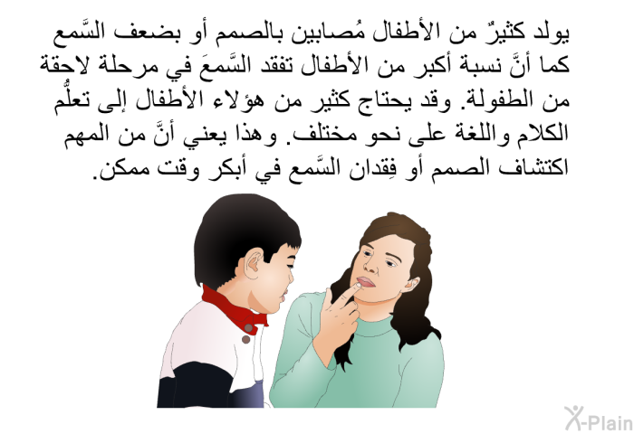 يولد كثيرٌ من الأطفال مُصابين بالصمم أو بضعف السَّمع. كما أنَّ نسبة أكبر من الأطفال تفقد السَّمعَ في مرحلة لاحقة من الطفولة. وقد يحتاج كثير من هؤلاء الأطفال إلى تعلُّم الكلام واللغة على نحو مختلف. وهذا يعني أنَّ من المهم اكتشاف الصمم أو فِقدان السَّمع في أبكر وقت ممكن.