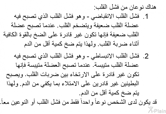 هناك نوعان من فشل القلب:  فشل القلب الانقباضي - وهو فشل القلب الذي تصبح فيه عضلة القلب ضعيفة ويتضخم القلب. عندما تصبح عضلة القلب ضعيفة فإنها تكون غير قادرة على الضخ بالقوة الكافية أثناء ضربة القلب. ولهذا يتم ضخ كمية أقل من الدم. فشل القلب الانبساطي - وهو فشل القلب الذي تصبح فيه عضلة القلب متيبسة. عندما تصبح العضلة متيبسة فإنها تكون غير قادرة على الارتخاء بين ضربات القلب. ويصبح البطينين غير قادرين على الامتلاء بما يكفي من الدم. ولهذا يتم ضخ كمية أقل من الدم.  
 قد يكون لدى الشخص نوعاً واحداً فقط من فشل القلب أو النوعين معاً.