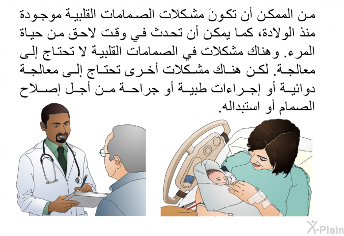 من الممكن أن تكونَ مشكلات الصمامات القلبية موجودة منذ الولادة، كما يمكن أن تحدث في وقت لاحق من حياة المرء. وهناك مشكلات في الصمامات القلبية لا تحتاج إلى معالجة. لكن هناك مشكلات أخرى تحتاج إلى معالجة دوائية أو إجراءات طبية أو جراحة من أجل إصلاح الصمام أو استبداله.