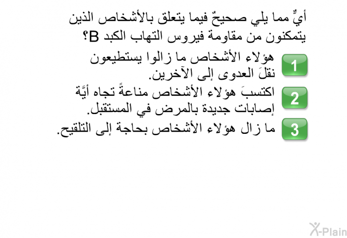 أيٌّ مما يلي صحيحٌ فيما يتعلَّق بالأشخاص الذين يتمكَّنون من مقاومة فيروس التهاب الكبد B؟  هؤلاء الأشخاص ما زالوا يستطيعون نقلَ العدوى إلى الآخرين. اكتسبَ هؤلاء الأشخاص مناعةً تجاه أيَّة إصابات جديدة بالمرض في المستقبل. ما زال هؤلاء الأشخاص بحاجة إلى التلقيح.