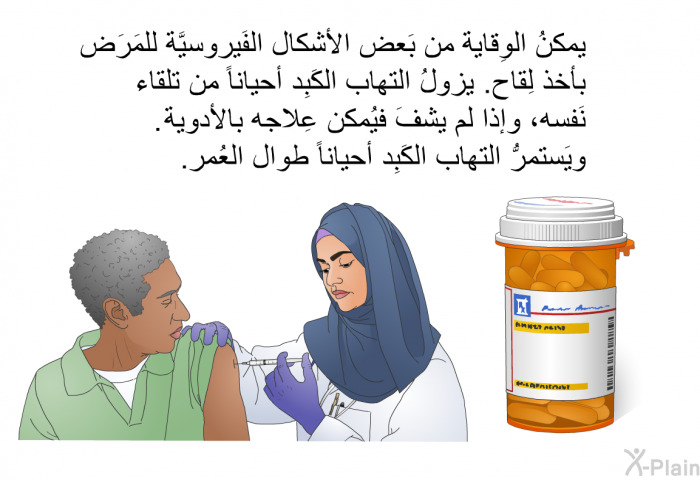 يمكنُ الوِقاية من بَعض الأشكال الفَيروسيَّة للمَرَض بأخذ لِقاح. يزولُ التهاب الكَبِد أحياناً من تلقاء نَفسه، وإذا لم يشفَ فيُمكن عِلاجه بالأدوية. ويَستمرُّ التهاب الكَبِد أحياناً طوال العُمر.