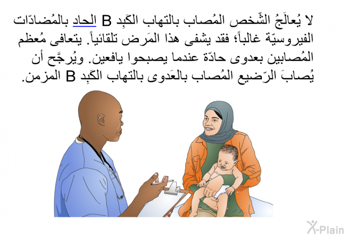 لا يُعالَجُ الشّخص المُصاب بالتهاب الكَبِد B الحاد بالمُضادّات الفيروسيّة غالباً؛ فقد يشفى هذا المَرض تلقائياً. يتعافى مُعظم المُصابين بعدوى حادّة عندما يصبحوا يافعين. ويُرجَّح أن يُصابَ الرّضيع المُصاب بالعَدوى بالتهاب الكَبِد B المزمن.