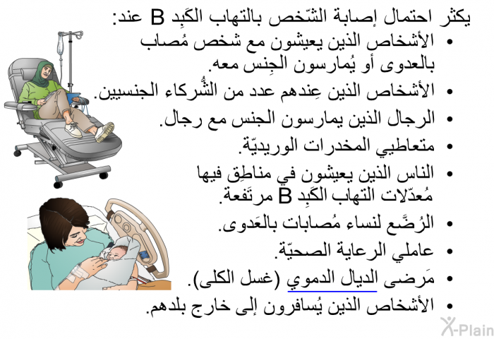 يكثر احتمال إصابة الشّخص بالتهاب الكَبِد B عند:   الأشخاص الذين يعيشون مع شخص مُصاب بالعدوى أو يُمارسون الجِنس معه.  الأشخاص الذين عِندهم عدد من الشُّركاء الجنسيين.  الرجال الذين يمارسون الجنس مع رجال.  متعاطيي المخدرات الوريديّة.  الناس الذين يعيشون في مناطِق فيها مُعدّلات التهاب الكَبِد B مرتَفعة.  الرُضَّع لنساء مُصابات بالعَدوى.  عاملي الرعاية الصحيّة.  مَرضى الديال الدموي (غسل الكلى). الأشخاص الذين يُسافرون إلى خارج بلدهم.