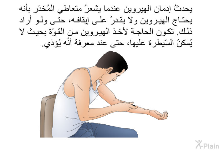 يحدثُ إدمان الهيروين عندما يشعرُ متعاطي المُخدّر بأنه يحتاج الهيروين ولا يقدرُ على إيقافه، حتى ولو أراد ذلك. تكون الحاجة لأخذ الهيروين من القوّة بحيث لا يُمكنُ السّيطرة عليها، حتى عند معرفة أنَّه يُؤذي.