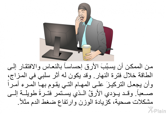 من الممكن أن يسبِّبَ الأرق إحساساً بالنعاس والافتقار إلى الطاقة خلال فترة النهار. وقد يكون له أثر سلبي في المزاج، وأن يجعل التركيزَ على المهام التي يقوم بها المرء أمراً صعباً. وقد يؤدي الأرقُ الذي يستمر فترةً طويلة إلى مشكلات صحية، كزيادة الوزن وارتفاع ضغط الدم مثلاً.