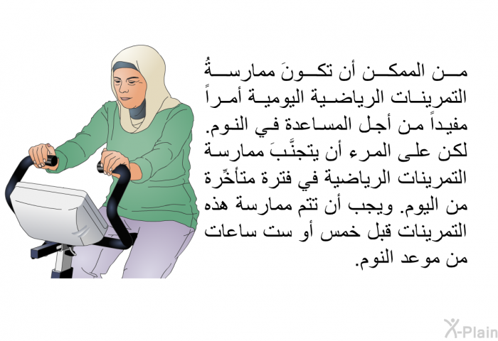 من الممكن أن تكونَ ممارسةُ التمرينات الرياضية اليومية أمراً مفيداً من أجل المساعدة في النوم. لكن على المرء أن يتجنَّبَ ممارسة التمرينات الرياضية في فترة متأخِّرة من اليوم. ويجب أن تتم ممارسة هذه التمرينات قبل خمس أو ست ساعات من موعد النوم.