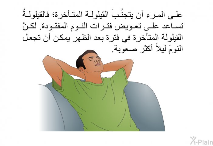 على المرء أن يتجنَّبَ القيلولة المتأخرة؛ فالقيلولةُ تساعد على تعويض فترات النوم المفقودة. لكنَّ القيلولة المتأخرة في فترة بعد الظهر يمكن أن تجعل النومَ ليلاً أكثر صعوبة.