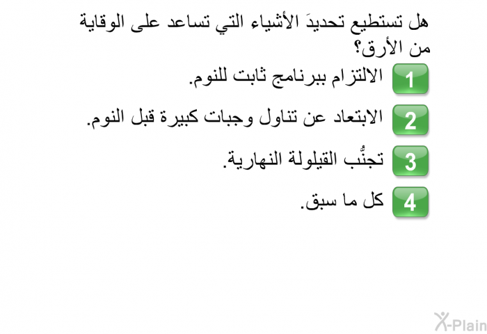 هل تستطيع تحديدَ الأشياء التي تساعد على الوقاية من الأرق؟  الالتزام ببرنامج ثابت للنوم. الابتعاد عن تناول وجبات كبيرة قبل النوم. تجنُّب القيلولة النهارية. كل ما سبق.