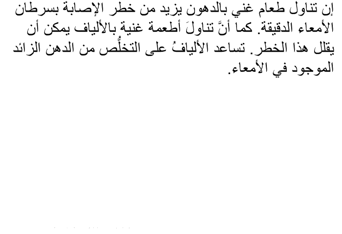 إن تناول طعام غني بالدهون يزيد من خطر الإصابة بسرطان الأمعاء الدقيقة. كما أنَّ تناولَ أطعمة غنية بالألياف يمكن أن يقلل هذا الخطر. تساعد الأليافُ على التخلُّص من الدهن الزائد الموجود في الأمعاء.