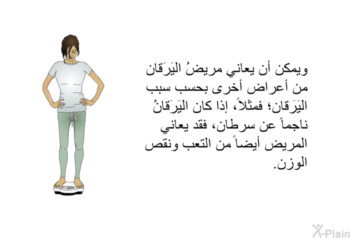 ويمكن أن يعاني مريضُ اليَرَقان من أعراض أخرى بحسب سبب اليَرَقان؛ فمثلاً، إذا كان اليَرَقانُ ناجماً عن سرطان، فقد يعاني المريض أيضاً من التعب ونقص الوزن.