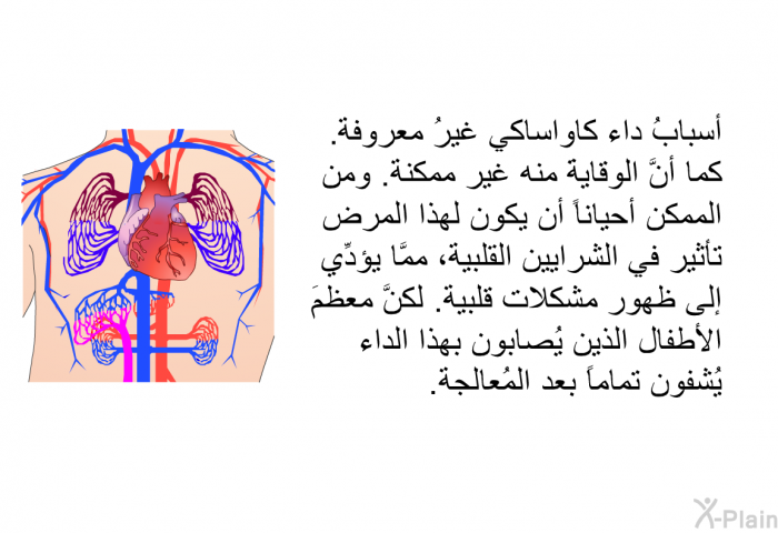 أسبابُ داء كاواساكي غيرُ معروفة. كما أنَّ الوقايةَ منه غير ممكنة. ومن الممكن أحياناً أن يكون لهذا المرض تأثيرٌ في الشرايين القلبية، ممَّا يؤدِّي إلى ظهور مشكلات قلبية. لكنَّ معظمَ الأطفال الذين يُصابون بهذا الداء يُشفون تماماً بعد المُعالجة.