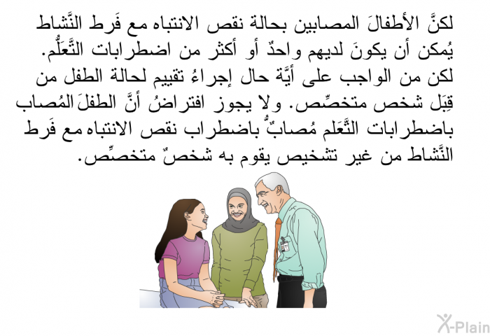 لكنَّ الأطفالَ المصابين بحالة نقص الانتباه مع فَرط النَّشاط يُمكن أن يكونَ لديهم واحدٌ أو أكثر من اضطرابات التَّعَلُّم. لكن من الواجب على أيَّة حال إجراءُ تقييم لحالة الطفل من قِبَل شخص متخصِّص. ولا يجوز افتراضُ أنَّ الطفلَ المُصاب باضطرابات التَّعَلُّم مُصابٌ باضطراب نقص الانتباه مع فَرط النَّشاط من غير تشخيص يقوم به شخصٌ متخصِّص.